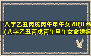 八字乙丑丙戌丙午甲午女 🦆 命（八字乙丑丙戌丙午甲午女命婚姻如何）